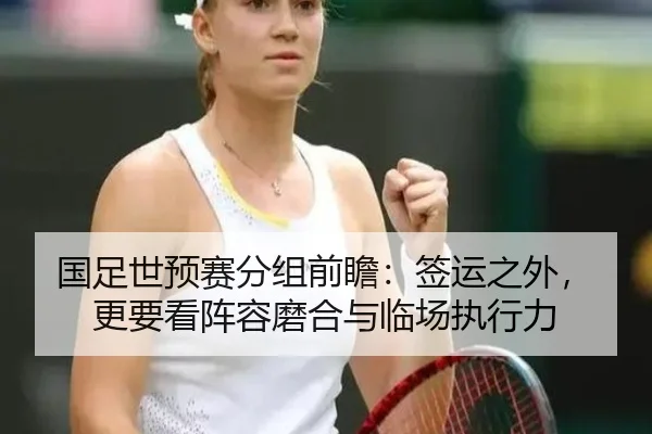 国足世预赛分组前瞻：签运之外，更要看阵容磨合与临场执行力（k1sports）